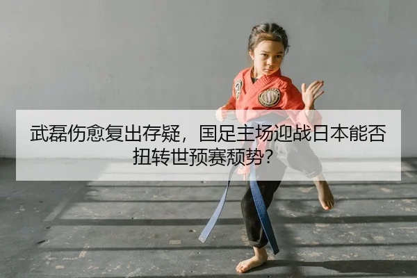 武磊伤愈复出存疑，国足主场迎战日本能否扭转世预赛颓势？