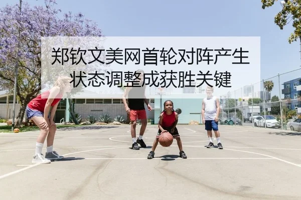 郑钦文美网首轮对阵产生 状态调整成获胜关键